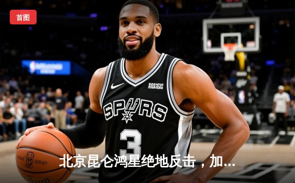 北京昆仑鸿星绝地反击，加时赛险胜乌法萨拉瓦特，锁定季后赛关键席位