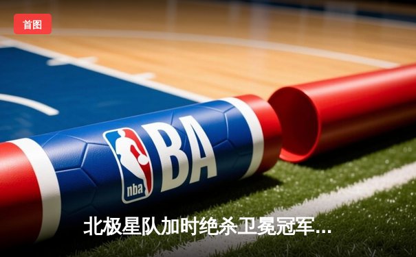 北极星队加时绝杀卫冕冠军，超级新星安德森独中三元创纪录